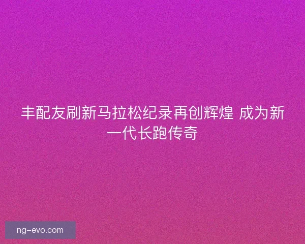 丰配友刷新马拉松纪录再创辉煌 成为新一代长跑传奇