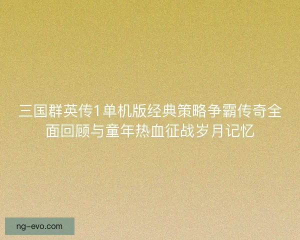 三国群英传1单机版经典策略争霸传奇全面回顾与童年热血征战岁月记忆